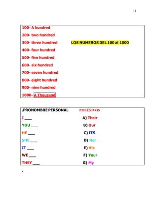 11
.
100- A hundred
200- two hundred
300- three hundred LOS NUMEROS DEL 100 al 1000
400- four hundred
500- five hundred
600- six hundred
700- seven hundred
800- eight hundred
900- nine hundred
1000- A Thousand
.
.PRONOMBRE PERSONAL POSESIVOS
I ___ A) Their
YOU ___ B) Our
HE ___ C) ITS
SHE ___ D) Her
IT ___ E) His
WE ___ F) Your
THEY ___ G) My
.
 