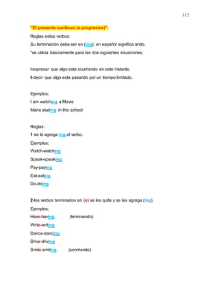 112
“El presente continuo (o progresivo)”.
Reglas estos verbos:
Su terminación debe ser en (ing); en español significa ando.
*se utiliza básicamente para las dos siguientes situaciones;
I-expresar que algo esta ocurriendo en este instante.
II-decir que algo esta pasando por un tiempo limitado.
Ejemplos;
I am watching a Movie
Mario studing in this school
Reglas:
1-se le agrega ing al verbo.
Ejemplos;
Watch-watching
Speak-speaking
Pay-paying
Eat-eating
Do-doing
2-los verbos terminados en (e) se les quita y se les agrega (ing).
Ejemplos;
Have-having. (terminando)
Write-writing
Dance-dancing
Drive-driving
Smile-smiling. (sonrriendo)
 