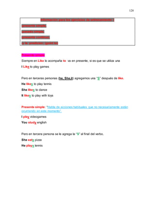 128
Información para los ejercicios de entrenamiento: (
-presente simple,
-pasado simple,
-presente continuo,
-y la predicion; (goint to)
Presente simple
Siempre en Like lo acompaña to va en presente, si es que se utiliza una
I Like to play games
Pero en terceras personas (he, She,it) agregamos una “S” después de like.
He likes to play tennis
She likes to dance
It likes to play with toys
Presente simple: “Habla de acciones habituales que no necesariamente están
ocurriendo en este momento”.
I play videogames
You study english
Pero en tercera persona se le agrega la “S” al final del verbo.
She eats pizza
He plays tennis
 