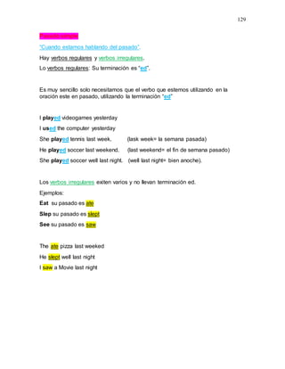 129
Pasado simple
“Cuando estamos hablando del pasado”.
Hay verbos regulares y verbos irregulares.
Lo verbos regulares: Su terminación es “ed”.
Es muy sencillo solo necesitamos que el verbo que estemos utilizando en la
oración este en pasado, utilizando la terminación “ed”
I played videogames yesterday
I used the computer yesterday
She played tennis last week. (lask week= la semana pasada)
He played soccer last weekend. (last weekend= el fin de semana pasado)
She played soccer well last night. (well last night= bien anoche).
Los verbos irregulares exiten varios y no llevan terminación ed.
Ejemplos:
Eat su pasado es ate
Slep su pasado es slept
See su pasado es saw
The ate pizza last weeked
He slept well last night
I saw a Movie last night
 