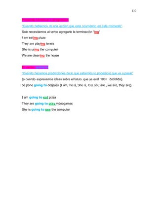 130
Presente continuo o progresivo
“Cuando hablamos de una acción que esta ocurriendo en este momento”.
Solo necesitamos al verbo agregarle la terminación “ing”
I am eating pizza
They are playing tennis
She is using the computer
We are cleaning the house
El verbo; going to
“Cuando hacemos predicciones de lo que sabemos (o podemos) que va a pasar”
(o cuando expresamos ideas sobre el futuro que ya está 100⁒ decidido).
Se pone going to después (I am, he is, She is, it is, you are , we are, they are).
I am going to eat pizza
They are going to play videogames
She is going to use the computer
 