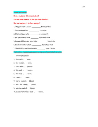 139
*Hacer preguntas
He is a student. → Is he a student?
You are from Mexico.→ Are you from Mexico?
She isa teacher.→ Is she a teacher?
1. They are from London. __________ fromLondon
2. You are a teacher.____________ a teacher
3. She isa housewife.___________ a housewife
4. He is fromNewYork._________ from New York
5. Rosa and Mario are fromItaly.___________ fromItaly
6. Fred isfromNewYork. ___________ from New York
7. The childrenare fromCanada. _________ from Canada
*Seleccionael posesivoque concuerda con el sujetode la oración.
I read (my) book.
1. He reads(. ) book.
2. She reads (. ) book.
3. Theyread (. ) books.
4. We read (. ) books.
5. You read (. ) book.
6. I read (. ) book.
7. Marco reads (. ) book.
8. Rosa andI read (. ) books.
9. Monica reads (. ) book.
10. Lucia andVanessaread (. ) books.
 