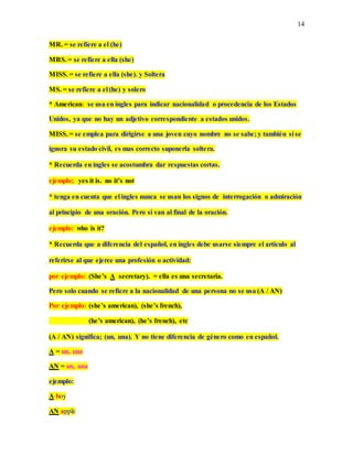 14
MR. = se refiere a el (he)
MRS. = se refiere a ella (she)
MISS. = se refiere a ella (she). y Soltera
MS. = se refiere a el (he) y solero
* American: se usa en ingles para indicar nacionalidad o procedencia de los Estados
Unidos, ya que no hay un adjetivo correspondiente a estados unidos.
MISS. = se emplea para dirigirse a una joven cuyo nombre no se sabe; y también si se
ignora su estado civil, es mas correcto suponerla soltera.
* Recuerda en ingles se acostumbra dar respuestas cortas.
ejemplo; yes it is. no it’s not
* tenga en cuenta que el ingles nunca se usan los signos de interrogación o admiración
al principio de una oración. Pero si van al final de la oración.
ejemplo: who is it?
* Recuerda que a diferencia del español, en ingles debe usarse siempre el articulo al
referirse al que ejerce una profesión o actividad:
por ejemplo: (She’s A secretary). = ella es una secretaria.
Pero solo cuando se refiere a la nacionalidad de una persona no se usa (A / AN)
Por ejemplo: (she’s american), (she’s french),
(he’s american), (he’s french), etc
(A / AN) significa; (un, una). Y no tiene diferencia de género como en español.
A = un, una
AN = un, una
ejemplo:
A boy
AN apple
 