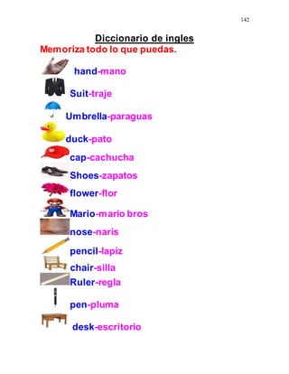 142
Diccionario de ingles
Memoriza todo lo que puedas.
hand-mano
Suit-traje
Umbrella-paraguas
duck-pato
cap-cachucha
Shoes-zapatos
flower-flor
Mario-mario bros
nose-naris
pencil-lapiz
chair-silla
Ruler-regla
pen-pluma
desk-escritorio
 