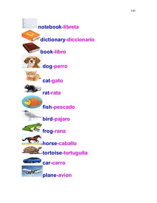 143
notebook-libreta
dictionary-diccionario
book-libro
dog-perro
cat-gato
rat-rata
fish-pescado
bird-pajaro
frog-rana
horse-caballo
tortoise-tortuguita
car-carro
plane-avion
 
