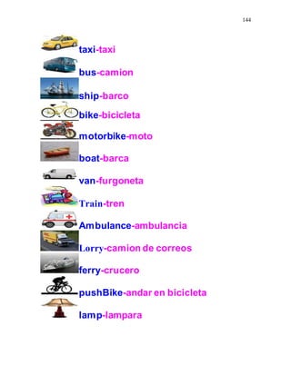 144
taxi-taxi
bus-camion
ship-barco
bike-bicicleta
motorbike-moto
boat-barca
van-furgoneta
Train-tren
Ambulance-ambulancia
Lorry-camion de correos
ferry-crucero
pushBike-andar en bicicleta
lamp-lampara
 