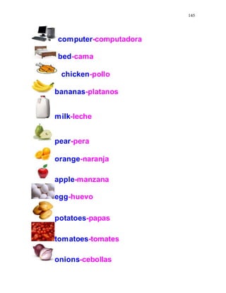 145
computer-computadora
bed-cama
chicken-pollo
bananas-platanos
milk-leche
pear-pera
orange-naranja
apple-manzana
egg-huevo
potatoes-papas
tomatoes-tomates
onions-cebollas
 