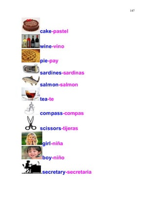 147
cake-pastel
wine-vino
pie-pay
sardines-sardinas
salmon-salmon
tea-te
compass-compas
scissors-tijeras
girl-niña
boy-niño
secretary-secretaria
 