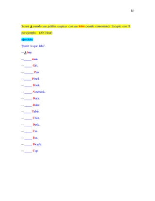15
Se usa A cuando una palabra empieza con una letra (sonido consonante). Excepto con H.
por ejemplo; (AN Hour)
ejercicio:
"poner lo que falta”.
-- A boy
--_____ man.
-- _____ Girl.
-- ______ Pen.
--_____ Péncil.
-- _____ Book.
-- _____ Notebook.
-- _____ Duck.
-- _____ Ruler.
--_____ Table.
-- _____ Chair.
-- _____ Desk.
-- _____ Car.
-- _____ Bus.
-- _____ Bicycle.
-- _____ Cup.
 
