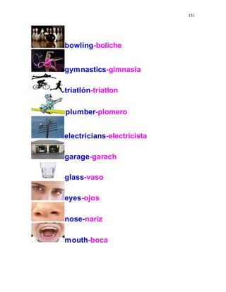 151
bowling-boliche
gymnastics-gimnasia
triatlón-triatlon
plumber-plomero
electricians-electricista
garage-garach
glass-vaso
eyes-ojos
nose-nariz
mouth-boca
 