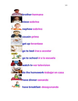 153
brother-hermano
niece-sobrina
nephew-sobrino
cousin-primo
get up-levantase
go to bed-irsea acostar
go to school-ir a la escuela
watch tv-ver television
do the homework-trabajar en casa
have dinner-cenando
have breakfast- desayunando
 