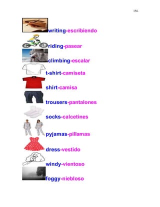156
writing-escribiendo
riding-pasear
climbing-escalar
t-shirt-camiseta
shirt-camisa
trousers-pantalones
socks-calcetines
pyjamas-pillamas
dress-vestido
windy-vientoso
foggy-niebloso
 