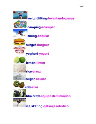 158
weight lifting-levantando pesas
camping-acampar
skiing-esquiar
burger-burguer
yoghurt-yogurt
lemon-limon
rice-arroz
sugar-azucar
kiwi-kiwi
film crew-equipo de filmacion
ice skating-patinaje artistico
 