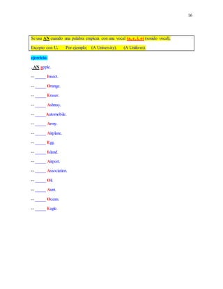 16
Se usa AN cuando una palabra empieza con una vocal (a, e, i, o) (sonido vocal),
Excepto con U. Por ejemplo; (A University). (A Uniform).
ejercicio:
. AN apple.
-- _____ Insect.
-- _____ Orange.
-- _____ Eraser.
-- _____ Ashtray.
-- _____Automobile.
-- _____ Army.
-- _____ Airplane.
-- _____ Egg.
-- _____ Island.
-- _____ Airport.
-- _____ Association.
-- _____ Oil.
-- _____ Aunt.
-- _____ Ocean.
-- _____ Eagle.
 