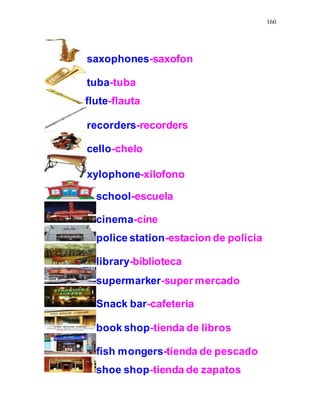 160
saxophones-saxofon
tuba-tuba
flute-flauta
recorders-recorders
cello-chelo
xylophone-xilofono
school-escuela
cinema-cine
police station-estacion de policia
library-biblioteca
supermarker-super mercado
Snack bar-cafeteria
book shop-tienda de libros
fish mongers-tienda de pescado
shoe shop-tienda de zapatos
 