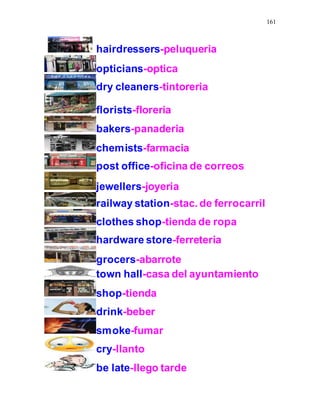161
hairdressers-peluqueria
opticians-optica
dry cleaners-tintoreria
florists-floreria
bakers-panaderia
chemists-farmacia
post office-oficina de correos
jewellers-joyeria
railway station-stac. de ferrocarril
clothes shop-tienda de ropa
hardware store-ferreteria
grocers-abarrote
town hall-casa del ayuntamiento
shop-tienda
drink-beber
smoke-fumar
cry-llanto
be late-llego tarde
 