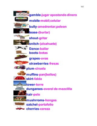 162
gamble-jugar apostando dinero
mobile-mobil;celular
bully-amedrentar;peleon
tease-(burlar)
shout-gritar
snitch-(alcahuete)
Dance-bailar
boots-botas
grapes-uvas
strawberries-fresas
plum-ciruela
muffins-pan(bollos)
skirt-falda
tower-torre
dungarees-overol de mezclilla
hair-pelo
mushrroms-hongos
satchel-portafolio
cherries-cereza
 