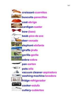 163
croissant-cuernitos
buscuits-panecillos
coat-abrigo
cardigan-sueter
bow-(lazo)
beak-pico de ave
deer-venado
elephant-elefante
giraffe-jirafa
gorilla-gorila
zebra-cebra
pan-sarten
pots-olla
vacuum cleaner-aspiradora
washing machina-lavadora
fridge-refrigerador
cooker-estufa
cutlery-cubiertos
 