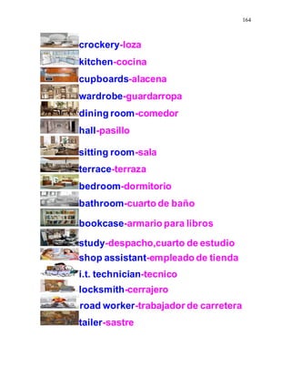 164
crockery-loza
kitchen-cocina
cupboards-alacena
wardrobe-guardarropa
dining room-comedor
hall-pasillo
sitting room-sala
terrace-terraza
bedroom-dormitorio
bathroom-cuarto de baño
bookcase-armario para libros
study-despacho,cuarto de estudio
shop assistant-empleado de tienda
i.t. technician-tecnico
locksmith-cerrajero
road worker-trabajador de carretera
tailer-sastre
 