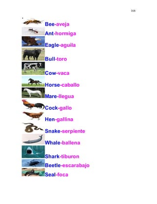 168
Bee-aveja
Ant-hormiga
Eagle-aguila
Bull-toro
Cow-vaca
Horse-caballo
Mare-llegua
Cock-gallo
Hen-gallina
Snake-serpiente
Whale-ballena
Shark-tiburon
Beetle-escarabajo
Seal-foca
 