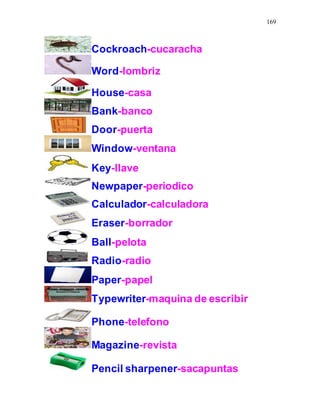 169
Cockroach-cucaracha
Word-lombriz
House-casa
Bank-banco
Door-puerta
Window-ventana
Key-llave
Newpaper-periodico
Calculador-calculadora
Eraser-borrador
Ball-pelota
Radio-radio
Paper-papel
Typewriter-maquina de escribir
Phone-telefono
Magazine-revista
Pencil sharpener-sacapuntas
 
