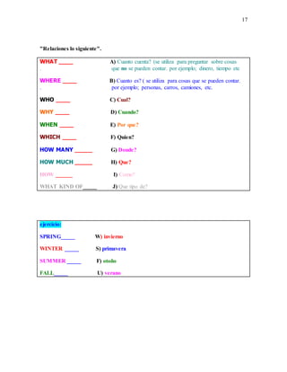 17
"Relaciones lo siguiente".
WHAT ____ A) Cuanto cuenta? (se utiliza para preguntar sobre cosas
. que no se pueden contar. por ejemplo; dinero, tiempo etc
WHERE ____ B) Cuanto es? ( se utiliza para cosas que se pueden contar.
. por ejemplo; personas, carros, camiones, etc.
WHO ____ C) Cual?
WHY ____ D) Cuando?
WHEN ____ E) Por que?
WHICH ____ F) Quien?
HOW MANY _____ G) Donde?
HOW MUCH _____ H) Que?
HOW ______ I) Como?
WHAT KIND OF_____ J) Que tipo de?
ejercicio:
SPRING_____ W) invierno
WINTER _____ S) primavera
SUMMER _____ F) otoño
FALL_____ U) verano
 