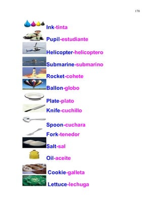 170
Ink-tinta
Pupil-estudiante
Helicopter-helicoptero
Submarine-submarino
Rocket-cohete
Ballon-globo
Plate-plato
Knife-cuchillo
Spoon-cuchara
Fork-tenedor
Salt-sal
Oil-aceite
Cookie-galleta
Lettuce-lechuga
 