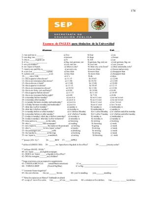 174
Examen: de INGLES para titulacion de la Universidad
Alumno:_______________________________________________________ CaI:_____
1- two andtwo is ______. a) five b) four c) six
2- one dog, two _______. a) person b) dogs c) house
3- this is _____english car. a) A b) AN c) cat
4- it’s a__________________ a) big, red, german, car b) german, big, red, car c) red, german, big, car
5- are youstudent? a) yes, wet are b) yes I am c) yes, youare
6- mr. lopez is french. a) where is she? b) what city is he from? c) what nationality is he?
7- twenty-six andfifty is__________ a) seventy-six b) seven-three c) theree andseventy.
8- a car cost _____________ a plane. a) less than b) more than c) cheapperr than
9- a plane cost ______________a car. a) less than b) more than c) cheapperr than
10-____ one o’clok. a) it’s b) do c) does
11- this is quarter aftereleven? a) 11:15 b) 10:45 c) 12:00
12- this is six (minutes) after eleven? a) 11:06 b) 10:54 c) 12:00
13- this is eleven o’clock? a) 11:00 b) 12:00 c) 10:00
14- this is quarter toeleven? a) 11:15 b) 10:45 c) 12:15
15- this is six (minutes) to eleven? a) 10:54 b) 11:06 c) 12:06
16- this is six-forty.(six andforty)? a) 4:06 b) 14:06 c) 6:40
17- this is quarter before eleven? a) 11:15 b) 11:45 c) 10:45
18- this is six (minutes) before eight? a) 6:08 b) 7:54 c) 8:06
19- is monday before tuesday? a) yes it is b) no it’s not c) no we’re not
20- is monday aftertuesday? a) yes it is b) no it’s not c) no we’re not
21- is tuesday between monday andwednesday? a) yes it is b) no it’s not c) no i’m not
22- is friday between mondayandwednesday? a) yes it is b) no it’s not c) no i’m not
23- what day is after monday? a) sunday is b) tuesday is c) wednesday is
24- what day is before tuesday? a) monday is b) wednesday is c) sunday is
25- is tuesday before or after monday? a) it’s before Monday b) it’s afterMonday c) it’s before andafter monday
26- is monday before or after tuesday? a) it’s before Tuesday b) it’s after Tuesday c) it’s before andaftertuesday
27- (todayis tuesday).what day is before yesterday? a) mondayis b) sunday is c) wednesday is
28- (todayis sunday). what day is after tomorrow? a) saturday is b) monday is c) tuesday is
29- miss santos is_________tothe radio. a) listening b) writing c) looking
30- who’s ___________that newspaper? a) reading b) listening c) week
31- mrs. lopezis___________ the nameon thepostcard. a) writing b) going c) week
32- who’s____________in mrs.lopez’s chair? a) weeks b) sitting c) week
33- the passengers are___________coffe. a) drinking b) writing c) week
34- the teacheris__________ at the map. a) looking b) sitting c) week
35- mr. lopez is____________a sandwich. a) eating b) listening c) week
* "poner (AN/ A).": 36- _____BOY 37- _____APPLE
* utilice el (DOES/ DO) 38- ______mr. lopezhave a bigdesk in his office? 39- _______youanycofee?
* "utilizar (HAVE / HAS)."
40- mr. lopez ______anenglishnewpaper.
41- DOES mr. lopez______a bigdek in his office?
42- DO the morgans _______anychildren?
* haga oraciones,consurespectivoseguimiento.
43- THISISA BICYCLE (small/black/american) it’s a___________________________________.
44- THISISA SHIP (french/big/blue) it’s a big, ________________________________.
* "construir frases negativas".
45- the cat is brown. the cat _______brown. 46- you’re standing. you_______standing.
* "llena los espacios en blanco": hablando en plural
47- a cup of tea is five cents. two ______of tea____tencents. 48- a windowis five dollars. two _______ _____ tendollars
 
