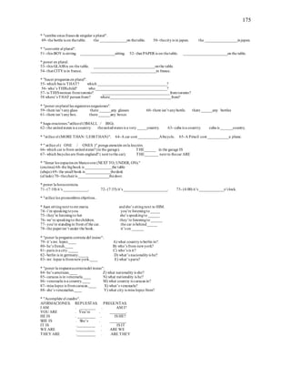 175
* "cambie estas frases de singular a plural".
49- the bottle is on thetable. the ______________on thetable. 50- thecityis in japan. the _________________injapan.
* "convertir al plural".
51- this BOY is sitting. __________________sitting. 52- that PAPER is on thetable. _______________________on the table.
* poner en plural.
53- this GLASSis on the table. ________________________________onthe table.
54- that CITYis in france. __________________________________in france.
* "hacer preguntas en plural".
55- which bus is THAT? which ____________________________________?
56- who’s THISchild? who_____________________________________?
57- is THISwoman fromtoronto? ___________________________________fromtoronto?
58 where’s THAT personfrom? where________________________________from?
* "poner enplural las siguientes negaciones".
59- there isn’t anyglass there ______any glasses 60- there isn’t anybottle. there ______any bottles
61- there isn’t anybox. there ______any boxes
* haga oraciones."utiliceel (SMALL / BIG).
62- the unitedstates is a country. theunitedstates is a very _____country. 63- cuba is a country. cuba is ______country.
* "utilice el (MORE THAN / LESSTHAN)". 64-A car cost ___________Abicycle. 65-A Péncil cost ___________a plane.
* " utilice el ( ONE / ONES )".ponga atención enla lección.
66- which car is from unitedstates? (in the garage). THE______ in the garage IS
67- which bicycles are from england? ( next tothe car). THE_______ next to thecar ARE
* "llenar los espacios en blancocon (NEXT TO, UNDER, ON)."
(encima) 68- the bigbook is ______________the table
(abajo) 69- the small book is _____________thedesk
(al lado) 70- thechairis ________________thedoor.
* poner la horacorrecta.
71- (7:10) it’s _____________. 72- (7:35) it’s _______________________. 73- (4:00) it’s _____________o’clock.
* "utilice los pronombres objetivos..
* Juan sittingnext tomr.maria. andshe’s sitingnext to HIM.
74- i’m speakingtoyou. you’re listeningto_____
75- they’re listeningto her she’s speakingto ______
76- we’re speakingto thechildren. they’re listeningto ______
77- you’re standingin front of the car. the car is behind_____
78- the paperisn’t under the book. it’s on ______
* "poner la pregunta correcta del insiso":
79- it’s mr. lopez.____ A) what countryis berlin in?
80- he’s french.____ B) who’s from newyork?
81- paris is a city._____ C) who’s is it?
82- berlin is in germany._____ D) what’s nacionalityis he?
83- mr. lopez is fromnewyork.____ E) what’s paris?
* "poner la respuestacorrectadel insiso":
84- he’s american.____ Z) what nationalityis she?
85- caracas is in venezuela.____ N) what nationality is he?
86- venezuela is a country.____ M) what country is caracas in?
87- miss lopez is fromcaracas.____ X) what’s venezuela?
88- she’s venezuelan.____ Y) what city is miss lopez from?
* "Acomplete el cuadro".
AFIRMACIONES. REPUESTAS. PREGUNTAS.
I AM . ________ . AM I?
YOU ARE . You’re . ________.
HE IS . _________ . IS HE?
SHE IS . She’s . ________
IT IS ._________ . IS IT
WE ARE ._________ . ARE WE
THEY ARE ._________ . ARE THEY
 