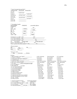 176
* "poner las negaciones que falten":
AFIRMACIÓN NEGACIÓN NEGACIÓN
yes i am _____________ .
yes he is . no he’s not . ____________ .
yes she is ._____________ . no she isn’t .
yes they are . no they’re not . ____________.
yes we are .______________ . no we aren’t .
yes youare . no you’re not . _____________ .
yes it is .______________ . no it isn’t .
yes he can . _____________ .
yes he will . _____________ .
* "Acomplete el cuadro :
PRONOMBRE POSESIVO pronombre objetivo
PERSONAL
I AM __________ ___ME___
YOU ARE __YOUR__ ________
HE IS ________ ____HIM___
SHE IS ___HER__ _______
IT IS _________ ___IT____
WE ARE __OUR__ ________
THEY ARE _________ __THEM_
the bigbook is on table? _YES___________________, NO___________________
is mr. santos american? _YES____________________NO___________________
is mrs. santos american?_YES_______________________NO___________________
are youfrom american? _YES________________________NO________________
are from japan? . YESWE ARE NO WE’RE NOT
CAN mr. lopez speakfrench? _yes__________________NO_________________
WILL cesar be at the office tomorrow? _YES_____________NO________________
*Poneren plural.
Boy_____ key______ day_______
Fizz______ tomato______
Wife______ leaf______
*poner (A / AN).
____Hour ____University _____Uniform
Examen.
1- what nationality is mrs. lopez?_______________ a) she’s american b) she american c) it’s american
2- is this mr. carranza?________________ a) yes, he is b) yes is him c) yes it is
3- is this maria’s first trip to california?___________________ a) yes she is b) yes she is c) yes it is
4- is california big?_____________________ a) yes she is b) yes he is c) yes it is
5- maria is mr. lopez’s secretary.____________________ a) she’s her secretary b) she’s his secretary c) he’s does secretary.
6- luis is mrs. carranza’s police.__________________ a) he’s her police b) he’s his police c) he’s does police
7- mr. lopez ________a book onthe planelast night. a) too b) read c) and
8- are youstudent? a) yes, wet are b) yes I am c) yes, youare
9- We usually eat_____ 8 o’clock a) there somet b) at c) what’s
10- is mr. santos american? a) yes he is b) yes she is c) yes it is
11- are youfromamerican? a) yes i Am b) yes he is c) yes she is
12- are youfromjapan? a) yes we are b) yes he is c) yes she is
13- DO youhave a bus? a) yes i do b) yes i does c) yes it do
14- DID youwork? a) yes it did b) yes i did c) yes i does
15- CAN youspeak french? a) yes i does b) yes it can c) yes i can
16- DO i have a redcar? a) yes youdo b) yes i do c) yes i does
17- CAN i see the clock fromyourdesk? a) yes i can b) yes youcan c) yes i do
18- DID the tourbegin at seveno’clock? a) yes i do b) yes i did c) yes it did
19- Am i french? a) yes youare b) yes i am c) yes it is
20- DID youwork? a) yes i didn’t b) yes we did c) yes it did
* "ponerla respuesta correcta" opciones de respuesta:
21- we’re coming_______london.....................(FROM/ OF)
22- mr. lopez is drinkinga cup ____coffe.........(BY / OF)
23- are yougoing_____train.............................(BY / FROM)
24- maria andcesar are _____newyork............(TO/ FROM)
 
