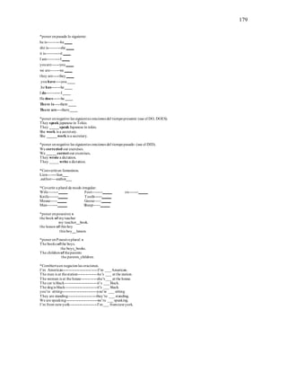 179
*poner enpasado lo siguiente:
he is----------he____
she is---------she ____
it is-----------it ____
I am----------I____
youare------you____
we are-------we ____
they are-----they____
.youhave----you____
.he has-------he ____
I do-----------I____
He does------he ____
There is-----there ____
There are----there____
*poner ennegativo las siguientes oraciones del tiempopresente: (use el DO, DOES).
They speak japanese in Tokio.
They _____speak Japanese in tokio.
She work is a secretary.
She _____work is a secretary.
*poner ennegativo las siguientes oraciones del tiempopasado: (use el DID).
We corrected our exercises.
We _____correctour exercises.
They wrote a dictation.
They _____write a dictation.
*Convertiren femeninos.
Lion-------lion___
.author----author___
*Covertir a plural de modo irregular:
Wife--------_____ Foot--------_____ ox-------_____
Knife-------_____ Tooth------_____
Mouse-----_____ Goose-----_____
Man--------_____ Sheep-----_____
*poner enposesivo: s
the book of myteacher
my teacher__book.
the lesson of this boy
this boy__lesson.
*poner enPosesivoplural: s
The books ofthe boys.
the boys_books.
The childrenof theparents
the parents_children.
*Combiertaen negacionlas oraciones.
I’m American----------------------------I’m ___American.
The man is at thestation----------------he’s ___ at the station.
The woman is at the house-------------she’s ___at the house.
The car is black--------------------------it’s ___black.
The dogis black-------------------------it’s ___ black.
you’re sitting----------------------------you’re ___ sitting
They are standing-----------------------they’re ___ standing.
We are speaking-------------------------we’re ___ speaking.
I’m from newyork----------------------I’m___ fromnewyork.
 