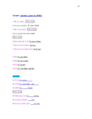 18
Ejemplo: aprender a poner la: HORA
* this is a clock. 1:00 o’clock
(es la una en punto). it’s one o’clock.
* this is two clock 2:00 o’clock
(dos en punto) it’s two o’clock.
2:00 o’clock
*(dos) what time is it? it’s two o’clock.
* (si) is it two o’clock? yes it is.
* (no) is it six o’clock now? no it’s not
(2:30) it’s_two-thirty
(6:00) it’s six o’clock.
(6:10) it’s six-ten.
(2:35) it’s two-thirty and five.
ejercicio:
1- (7:10) it’s seven-______
2- (7:35) it’s seven-thirty and _____
3- (4:00) it’s _____ o’clock
4:00 o’clock
4- What time is it? it’s ____ o’clock.
5- Is it four o’clock? ____it is.
6- Is it six o’clock now? ____it’s not.
 