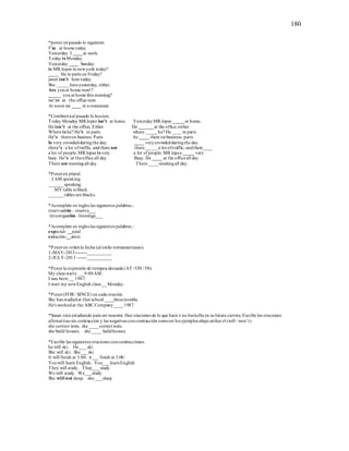 180
*poner enpasado lo siguiente.
I’m at home today.
Yesterday I ____at work.
Today is Monday.
Yesterday ____ Sunday.
is MR.lopez in newyork today?
____ He in paris on Friday?
janet isn’t here today.
She _____hereyesterday, either.
Are youat home now!?
_____ youat home this morning?
we’re at the office now.
At noon we ____ in a restaurant.
*Combiertaal pasado la leccion.
Today Monday MR.lopez isn’t at home. YesterdayMR.lopez _____at home.
He isn’t at the office, Either He ______at the office,either
Where is he? He’s in paris where ____ he? He ____ in paris
He’s thereon busines. Paris he ____ there onbusiness. paris
Is very crowdedduringthe day. ____ verycrowdedduringthe day.
there’s a lot oftraffic, andthere are there _____ a lot oftraffic, andthere____
a lot of people. MR.lopez is very a lot of people.MR.lopez_____ very
busy. He’s at theoffice all day Busy. He ____ at the officeall day
There are meetingall day. There ____meetingall day.
*Poneren plural.
.I AM speaking.
______speaking.
.MY table is black.
______tables are blacks.
*Acomplete en ingles las siguientes palabras ;
reservación – reserva___
investigación –Investiga___
*Acomplete en ingles las siguientes palabras ;
especial- __ecial
estación-__ation
*Poneren ordenla fecha (al estilo norteamericano).
1-MAY-2013--------___________
2-JULY-2013 ------___________
*Ponerla expresión de tiempoa decuada (AT / ON / IN)
My class starts __9:00AM.
I was born __ 1967.
I start my newEnglish class __Monday.
*Poner(FOR / SINCE) en cada oración.
She has studiedat that school ____threemonths.
He's workedat the ABC Company____1987.
*Susan está estudiando para ser maestra. Haz oraciones de lo que hará o no haráella en sufutura carrera.Escribe las oraciones
afirmativas sin contracción y las negativas concontracción comoen los ejemplos abajo.utilice el (will / won’t)
she correct tests. she ____correct tests.
she build houses. she ____ buildhouses
*Escribe las siguientes oraciones concontracciones.
he will ski. He___ ski
She will ski. She___ski
It will finish at 3:00. it___ finísh at 3:00
Youwill learn English. You___learnEnglish
They will study. They___ study
We will study. We___study
She will not sleep. she ___sleep
 