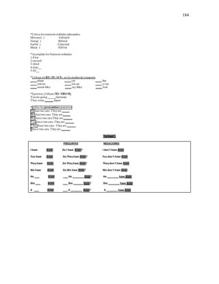 184
*Coloca los numeros ordinales adecuados:
Mercury( ) A)fourth
Venus( ) B)third
Earth( ) C)second
Mars( ) D)First
*Acomplete los Numeros ordinales
1-First
2-second
3-third
4-four__
5-fif__
*Utilizar el (BY/ IN / ON) en los medios de transporte
____ plane ____ car ____ bus
____ redcar ____ his car ____ a van
____ motor bike ____ my Bike ____ foot
*Ejercicio: Utilizar(TO / FROM)
Youare going_____Germany
They come ______Japan
*utilice los pronombres posesivos
He has two cars. Theyare _____
She has two cars. They are_____
We have two cars.They are______
You have two cars. Theyare ______
They have two cars. Theyare ______
I have two cars. Theyare ______
”to have”.
PREGUNTAS NEGACIONES
I have A car Do I have A car? I don't have Acar
You have A car Do They have Acar? You don't have Acar
They have A car Do They have Acar? They don't have Acar
We have A car Do We have Acar? We don't have Acar
He ___ A car ___ He _______ Acar? He _______ have Acar
She ___ A car ___ She ______ Acar? She _______ have Acar
It ___ A car ___ It _______ Acar? It _______ have Acar
 