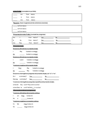 185
verbo (To Be):(acomplete lo que falta):
______ Am From mexico
______ is From mexico
______ Are From mexico
*Negación. (hacer negaciones de las anteriores oraciones):
______ not from mexico
______ not from mexico
______ not from mexico
*Preguntas del verbo (ToBe):(conteste las preguntas):
Am I From mexico? Yes ______________. No__________________
Is He From mexico? Yes_______________. No___________________
Are They From mexico? Yes_______________ No____________________
*Presente simple:
Oraciones afirmativas en presente simple:
I Play footballon w eekend
He _______ football on w eekend
Oraciones afirmativas en presente simple:
I w atch footballon w eekend
He ________ football on w eekend
*oraciones negativas del presente simple:
I Don’t Play football on w eekend
He _________ Play footballon w eekend
Oraciones interrogativas (preguntas del presente simple), de “si”o “no”.
Do I w orktoday? Yes_______________ No__________________
Does he w orktoday? Yes_______________ No__________________
*oraciones interrogativas (preguntas específicas del presente simple).
w here Do they w ork? They workin a school
w here Does he w ork? He Work___ in a school
“El presente continuo (o progresivo)”.
*oraciones afirmativas del presente continuo.
I am doing homew ork
He is _________homew ork
*oraciones negativas enpresente continuo.
I’m Not doing homew ork
He _______ doing homew ork
 