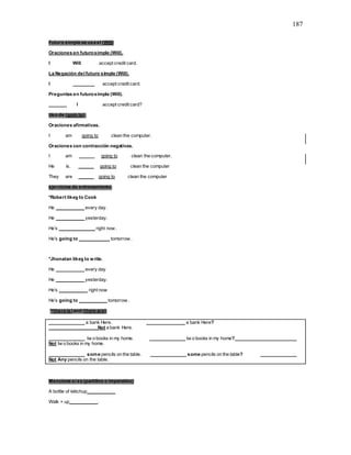187
Futuro simple se usa el (Will)
Oraciones en futurosimple (Will).
I Will accept credit card.
La Negación del futuro simple (Will).
I ________ accept credit card.
Preguntas en futurosimple (Will).
_______ I accept credit card?
Uso de (goin to).
Oraciones afirmativas.
I am going to clean the computer.
Oraciones con contracción negativas.
I am ______ going to clean the computer.
He is. ______ going to clean the computer
They are ______ going to clean the computer
ejercicios de entrenamiento:
*Robert likes to Cook
He ___________ every day.
He ___________ yesterday.
He’s ______________ right now .
He’s going to ____________ tomorrow .
*Jhonatan likes to write.
He ___________ every day
He ___________ yesterday.
He’s ___________ right now
He’s going to ___________ tomorrow .
*(there is)and (there are);
______________ a bank Here. _______________ a bank Here?
___________________Not a bank Here.
______________ tw o books in my home. ______________ tw o books in my home? ______________
Not tw o books in my home.
______________ some pencils on the table. ______________ some pencils on the table? ______________
Not Any pencils on the table.
Mencione si es (partitivo o imperativo)
A bottle of kétchup___________
Walk + up___________.
 