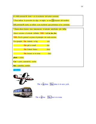 19
it’s MR.carranza’S desk = es el escritorio del señor carranza.
* Para indicar la posesión de algo, en ingles se usa ’S después del nombre.
MR.carranza’S desk, se refiere a un escritorio que pertenece al sr. carranza.
* Hasta ahora hemos visto únicamente el articulo indefinido (A / AN).
Ahora veremos el articulo definido THE = el, la, los, las.
THE. Por lo general se pone al principio de cada oracion.
Por ejemplo: The Atlantic is big (el)
The girl is small (la)
The United States (los)
The houses is in rome. (las)
plane = avion.
Car = carro, automóvil, coche.
bus = autobús, camion.
ejercicio:
This is a plane. The plane is in new york.
This is a bus The bus is in rome.
 