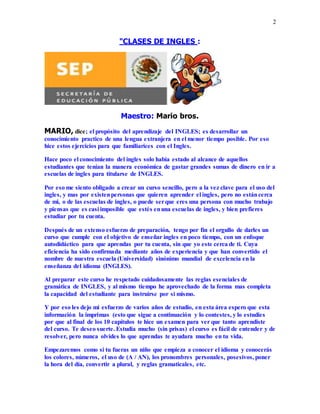 2
"CLASES DE INGLES :
Maestro: Mario bros.
MARIO, dice; el propósito del aprendizaje del INGLES; es desarrollar un
conocimiento practico de una lengua extranjera en el menor tiempo posible. Por eso
hice estos ejercicios para que familiarices con el Ingles.
Hace poco el conocimiento del ingles solo había estado al alcance de aquellos
estudiantes que tenían la manera económica de gastar grandes sumas de dinero en ir a
escuelas de ingles para titularse de INGLES.
Por eso me siento obligado a crear un curso sencillo, pero a la vez clave para el uso del
ingles, y mas por existenpersonas que quieren aprender el ingles, pero no estáncerca
de mi, o de las escuelas de ingles, o puede serque eres una persona con mucho trabajo
y piensas que es casi imposible que estés enuna escuelas de ingles, y bien prefieres
estudiar por tu cuenta.
Después de un extenso esfuerzo de preparación, tengo por fin el orgullo de darles un
curso que cumple con el objetivo de enseñar ingles en poco tiempo, con un enfoque
autodidáctico para que aprendas por tu cuenta, sin que yo este cerca de ti. Cuya
eficiencia ha sido confirmada mediante años de experiencia y que han convertido el
nombre de nuestra escuela (Universidad) sinónimo mundial de excelencia en la
enseñanza del idioma (INGLES).
Al preparar este curso he respetado cuidadosamente las reglas esenciales de
gramática de INGLES, y al mismo tiempo he aprovechado de la forma mas completa
la capacidad del estudiante para instruirse por si mismo.
Y por eso les dejo mi esfuerzo de varios años de estudio, en esta área espero que esta
información la imprimas (esto que sigue a continuación y lo contestes, y lo estudies
por que al final de los 10 capítulos te hice un examen para ver que tanto aprendiste
del curso. Te deseo suerte. Estudia mucho (sin prisas) el curso es fácil de entender y de
resolver, pero nunca olvides lo que aprendas te ayudara mucho en tu vida.
Empezaremos como si tu fueras un niño que empieza a conocer el idioma y conocerás
los colores, números, el uso de (A / AN), los pronombres personales, posesivos, poner
la hora del día, convertir a plural, y reglas gramaticales, etc.
 