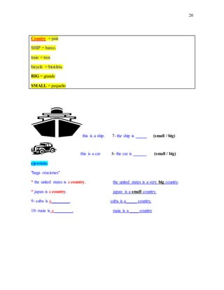 20
Country = pais
SHIP = barco.
train = tren
bicycle = bicicleta.
BIG = grande
SMALL = pequeño
this is a ship. 7- the ship is _____ (small / big)
this is a car 8- the car is ______ (small / big)
ejercicio:
"haga oraciones"
* the united states is a country. the united states is a very big country.
* japan is a country. japan is a small country.
9- cuba is a ________. cuba is a_____ country.
10- rusia is a ________. rusia is a ____ country
 