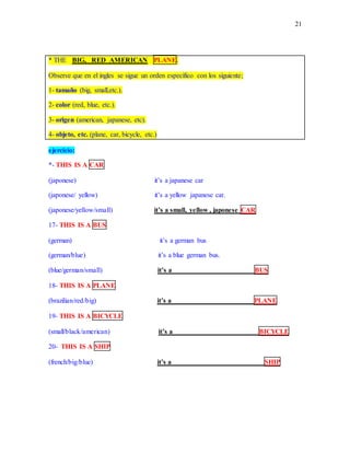 21
* THE BIG, RED AMERICAN PLANE.
Observe que en el ingles se sigue un orden específico con los siguiente;
1- tamaño (big, small,etc.).
2- color (red, blue, etc.).
3- origen (american, japanese, etc).
4- objeto, etc. (plane, car, bicycle, etc.)
ejercicio:
*- THIS IS A CAR
(japonese) it’s a japanese car
(japonese/ yellow) it’s a yellow japanese car.
(japonese/yellow/small) it’s a small, yellow , japonese CAR
17- THIS IS A BUS
(german) it’s a german bus
(german/blue) it’s a blue german bus.
(blue/german/small) it’s a _____________________ __BUS
18- THIS IS A PLANE
(brazilian/red/big) it’s a _______________________ PLANE
19- THIS IS A BICYCLE
(small/black/american) it’s a ________________________ BICYCLE
20- THIS IS A SHIP
(french/big/blue) it’s a __________________________ SHIP
 
