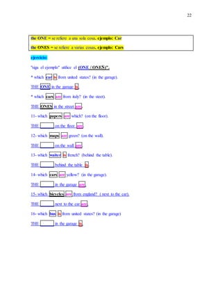 22
the ONE = se refiere a una sola cosa. ejemplo: Car
the ONES = se refiere a varias cosas. ejemplo: Cars
ejercicio:
"siga el ejemplo" utilice el (ONE / ONES)".
* which car is from united states? (in the garage).
THE ONE in the garage is.
* which cars are from italy? (in the steet).
THE ONES in the street are.
11- which papers are which? (on the floor).
THE ______ on the floor are.
12- which maps are green? (on the wall).
THE ______ on the wall are.
13- which waiter is french? (behind the table).
THE ______ behind the table is.
14- which cars are yellow? (in the garage).
THE ______ in the garage are.
15- which bicycles are from england? ( next to the car).
THE ______ next to the car are.
16- which bus is from united states? (in the garage)
THE ______ in the garage is.
 