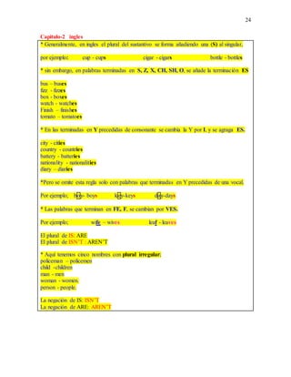24
Capitulo-2 ingles
* Generalmente, en ingles el plural del sustantivo se forma añadiendo una (S) al singular,
por ejemplo: cup - cups cigar - cigars bottle - bottles
* sin embargo, en palabras terminadas en S, Z, X, CH, SH, O, se añade la terminación ES
bus – buses
fizz - fizzes
box - boxes
watch - watches
Finish – finishes
tomato – tomatoes
* En las terminadas en Y precedidas de consonante se cambia la Y por I, y se agraga ES.
city - cities
country - countries
battery - batteries
nationality - nationalities
diary – diaries
*Pero se omite esta regla solo con palabras que terminadas en Y precedidas de una vocal.
Por ejemplo; boy- boys key-keys day-days
* Las palabras que terminan en FE, F, se cambian por VES.
Por ejemplo; wife – wives leaf - leaves
El plural de IS: ARE
El plural de ISN’T : AREN’T
* Aquí tenemos cinco nombres con plural irregular;
policeman – policemen
child -children
man - men
woman - women.
person - people.
La negación de IS: ISN’T
La negación de ARE: AREN’T
 