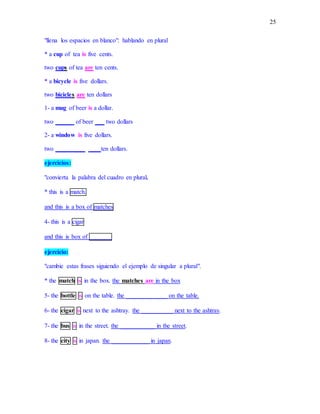 25
"llena los espacios en blanco": hablando en plural
* a cup of tea is five cents.
two cups of tea are ten cents.
* a bicycle is five dollars.
two bicicles are ten dollars
1- a mug of beer is a dollar.
two ______ of beer ___ two dollars
2- a window is five dollars.
two _________ ____ten dollars.
ejercicios:
"convierta la palabra del cuadro en plural.
* this is a match.
and this is a box of matches
4- this is a cigar
and this is box of _______
ejercicio:
"cambie estas frases siguiendo el ejemplo de singular a plural".
* the match is in the box. the matches are in the box
5- the bottle is on the table. the _____________ on the table.
6- the cigar is next to the ashtray. the __________ next to the ashtray.
7- the bus is in the street. the ___________ in the street.
8- the city is in japan. the ____________ in japan.
 