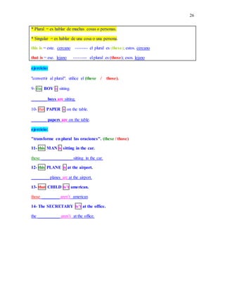 26
* Plural = es hablar de muchas cosas o personas.
* Singular = es hablar de una cosa o una persona.
this is = este. cercano -------- el plural es (these); estos. cercano
that is = ese. lejano --------- el plural es (those); esos. lejano
ejercicio:
"convertir al plural". utilice el (these / those).
9- this BOY is sitting.
_______ boys are sitting.
10- that PAPER is on the table.
_______ papers are on the table.
ejercicio:
"transforme en plural las oraciones". (these / those)
11- this MAN is sitting in the car.
these ______________ sitting in the car.
12- this PLANE is at the airport.
________ planes are at the airport.
13- that CHILD is’t american.
those ________ aren’t american
14- The SECRETARY is’t at the office.
the __________ aren’t at the office.
 