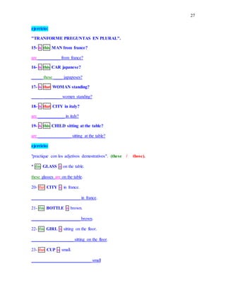 27
ejercicio:
"TRANFORME PREGUNTAS EN PLURAL".
15- is this MAN from france?
are __________ from france?
16- is this CAR japanese?
_____ these ____ japapeses?
17- is that WOMAN standing?
_____ ________ women standing?
18- is that CITY in italy?
are ____________ in italy?
19- is this CHILD sitting at the table?
are _______________ sitting at the table?
ejercicio:
"practique con los adjetivos demostrativos". (these / those).
* this GLASS is on the table.
these glasses are on the table.
20- that CITY is in france.
______________________ in france.
21- this BOTTLE is brown.
______________________ brown.
22- this GIRL is sitting on the floor.
___________________ sitting on the floor.
23- that CUP is small.
___________________________ small
 