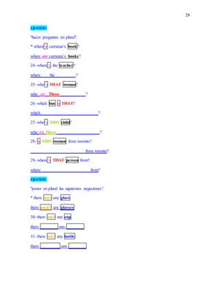 28
ejercicio:
"hacer preguntas en plural".
* where’s carranza’s book?
where are carranza’s books?
24- where’s the teacher?
where ___ the _________?
25- who’s THAT woman?
who are Those____________?
26- which bus is THAT?
which __________________________?
27- who’s THIS child?
who are These____________________?
28- is THIS woman from toronto?
_________________________ from toronto?
29- where’s THAT person from?
where ______________________ from?
ejercicio:
"poner en plural las siguientes negaciones".
* there isn’t any glass
there aren’t any glasses
30- there isn’t any cup.
there ________ any ________
31- there isn’t any bottle.
there _________ any ________
 