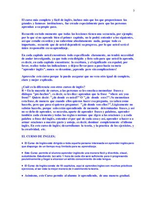 3
El curso más completo y fácil de inglés, incluso más que los que proporcionan las
grandes y famosas instituciones, fue creado especialmente para que las personas
aprendan a su propio paso.
Recuerde en todo momento que todas las lecciones tienen una secuencia, por ejemplo;
por lo que si no aprende bien el primer capitulo, no le podrá entender a los siguientes,
así que estudie en orden y no subestime absolutamente nada, porque todo es
importante, recuerde que de usted dependerá su progreso, por lo que usted será el
único responsable en su aprendizaje.
En cada capitulo usted encontrara todo especificado claramente, no tendrá necesidad
de andar investigando, ya que todo esta dirigido y listo solo para que usted lo aprenda,
es decir, en cada capitulo encontrara: la escritura, y el significado en español, por
favor, realice todas las indicaciones y déjese llevar paso a paso hacia su meta
"aprender inglés", nunca se desanime, ¡aprenda pero sin complicaciones!
Aproveche este curso porque le puedo asegurar que no vera otro igual de completo,
claro y mejor explicado.
¿Cuál es la diferencia con otros cursos de inglés?
R = En la mayoría de cursos, a las personas se les enseña a memorizar frases y
diálogos "pre-hechos", es decir, se les dice: aprendan que la frase "where are you
from?" Quiere decir: "¿de donde es usted?" O "¿de donde eres?"; Se memorizan
esta frase, de manera que cuando ellos quieran hacer esa pregunta, ya saben como
hacerlo, pero que pasa si quieren preguntar: "¿de donde son ellos?", Lógicamente no
sabrán hacerlo, porque solo están aprendiendo de memoria determinadas frases, y así
no se debe de aprender, se necesita, aparte de aprender frases y palabras, aprender
también cada elemento y todas las reglas o normas que rigen a las oraciones y a cada
palabra o frase del inglés, entender el por qué de cada cosa y así, aprender a hacer o a
armar oraciones a nuestro gusto y antojo, es decir, dominar completamente el idioma
inglés. En este curso de inglés; desarrollamos la teoría, y la practica de los ejercicios, y
la creatividad, etc.
EL CURSO DE INGLES;
 El Curso de Inglés está dirigido a toda aquella persona interesada en aprender inglés pero
que disponga de un tiempo muy limitado para su aprendizaje.
 Este Curso permite al alumno aprender inglésde una manera fácil y divertida, visual,
autodidacta. Estudiando tan sólo 1 hora de cada día será suficiente para ir progresando
paulatinamente y llegar a alcanzar un sólido conocimiento de esta lengua.
 El Curso de Inglés consta de 10 capítulos, aquí si aprendes ingles con muchos prácticos
ejercicios, al ser ésta la mejor manera de ir asimilando la teoría.
 Asimismo, este Curso permite al alumno ir aprendiendo, de una manera gradual.
 