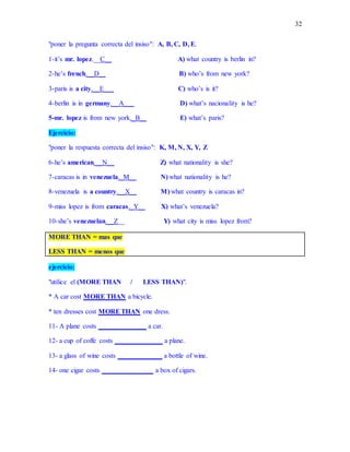 32
"poner la pregunta correcta del insiso": A, B, C, D, E.
1-it’s mr. lopez.__C__ A) what country is berlin in?
2-he’s french.__D__ B) who’s from new york?
3-paris is a city.__E___ C) who’s is it?
4-berlin is in germany.__A___ D) what’s nacionality is he?
5-mr. lopez is from new york._B__ E) what’s paris?
Ejercicio:
"poner la respuesta correcta del insiso": K, M, N, X, Y, Z
6-he’s american.__N__ Z) what nationality is she?
7-caracas is in venezuela._M__ N) what nationality is he?
8-venezuela is a country.__X__ M) what country is caracas in?
9-miss lopez is from caracas._Y__ X) what’s venezuela?
10-she’s venezuelan.__Z__ Y) what city is miss lopez from?
MORE THAN = mas que
LESS THAN = menos que
ejercicio:
"utilice el (MORE THAN / LESS THAN)".
* A car cost MORE THAN a bicycle.
* ten dresses cost MORETHAN one dress.
11- A plane costs ______________ a car.
12- a cup of coffe costs ______________ a plane.
13- a glass of wine costs _____________ a bottle of wine.
14- one cigar costs _______________ a box of cigars.
 