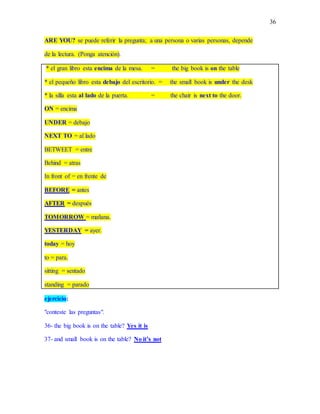 36
ARE YOU? se puede referir la pregunta; a una persona o varias personas, depende
de la lectura. (Ponga atención).
* el gran libro esta encima de la mesa. = the big book is on the table
* el pequeño libro esta debajo del escritorio. = the small book is under the desk
* la silla esta al lado de la puerta. = the chair is next to the door.
ON = encima
UNDER = debajo
NEXT TO = al lado
BETWEET = entre
Behind = atras
In front of = en frente de
BEFORE = antes
AFTER = después
TOMORROW = mañana.
YESTERDAY = ayer.
today = hoy
to = para.
sitting = sentado
standing = parado
ejercicio:
"conteste las preguntas".
36- the big book is on the table? Yes it is
37- and small book is on the table? No it’s not
 