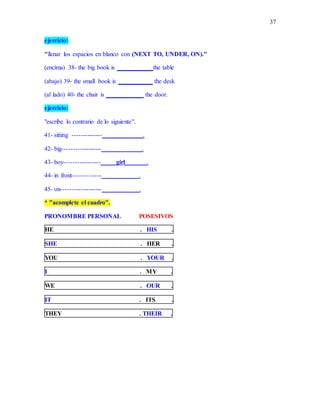 37
ejercicio:
"llenar los espacios en blanco con (NEXT TO, UNDER, ON)."
(encima) 38- the big book is ___________ the table
(abajo) 39- the small book is ___________ the desk
(al lado) 40- the chair is ____________ the door.
ejercicio:
"escribe lo contrario de lo siguiente".
41- sitting --------------_____________.
42- big------------------_____________.
43- boy-----------------_____girl_______.
44- in front-------------____________.
45- on-------------------____________.
* "acomplete el cuadro".
PRONOMBRE PERSONAL POSESIVOS
HE . HIS .
SHE . HER .
YOU . YOUR .
I . MY .
WE . OUR .
IT . ITS .
THEY . THEIR .
 